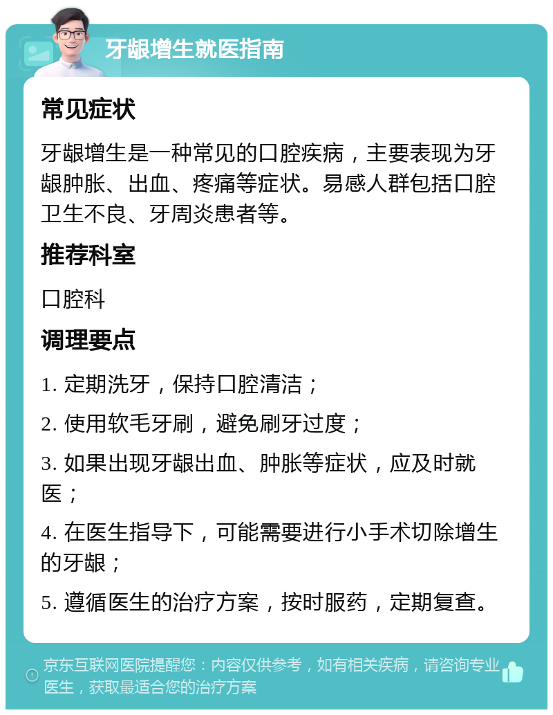 牙龈增生就医指南 常见症状 牙龈增生是一种常见的口腔疾病，主要表现为牙龈肿胀、出血、疼痛等症状。易感人群包括口腔卫生不良、牙周炎患者等。 推荐科室 口腔科 调理要点 1. 定期洗牙，保持口腔清洁； 2. 使用软毛牙刷，避免刷牙过度； 3. 如果出现牙龈出血、肿胀等症状，应及时就医； 4. 在医生指导下，可能需要进行小手术切除增生的牙龈； 5. 遵循医生的治疗方案，按时服药，定期复查。