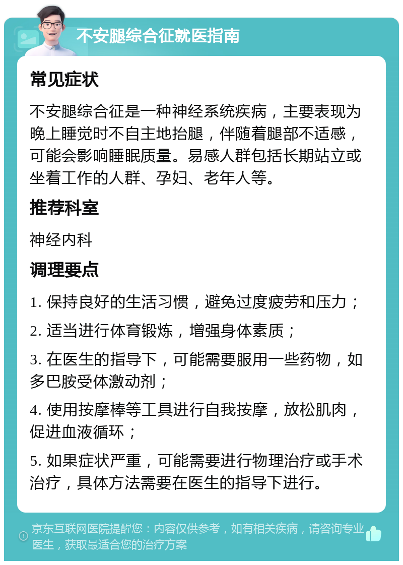 不安腿综合征就医指南 常见症状 不安腿综合征是一种神经系统疾病，主要表现为晚上睡觉时不自主地抬腿，伴随着腿部不适感，可能会影响睡眠质量。易感人群包括长期站立或坐着工作的人群、孕妇、老年人等。 推荐科室 神经内科 调理要点 1. 保持良好的生活习惯，避免过度疲劳和压力； 2. 适当进行体育锻炼，增强身体素质； 3. 在医生的指导下，可能需要服用一些药物，如多巴胺受体激动剂； 4. 使用按摩棒等工具进行自我按摩，放松肌肉，促进血液循环； 5. 如果症状严重，可能需要进行物理治疗或手术治疗，具体方法需要在医生的指导下进行。