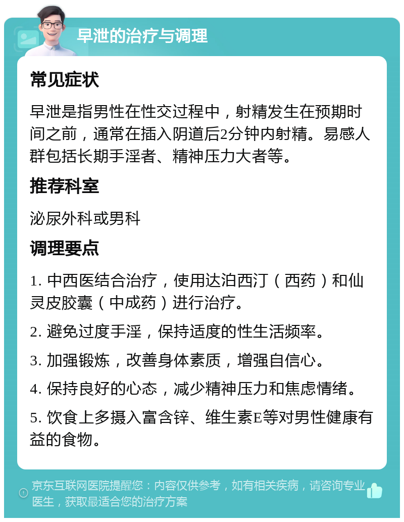 早泄的治疗与调理 常见症状 早泄是指男性在性交过程中，射精发生在预期时间之前，通常在插入阴道后2分钟内射精。易感人群包括长期手淫者、精神压力大者等。 推荐科室 泌尿外科或男科 调理要点 1. 中西医结合治疗，使用达泊西汀（西药）和仙灵皮胶囊（中成药）进行治疗。 2. 避免过度手淫，保持适度的性生活频率。 3. 加强锻炼，改善身体素质，增强自信心。 4. 保持良好的心态，减少精神压力和焦虑情绪。 5. 饮食上多摄入富含锌、维生素E等对男性健康有益的食物。