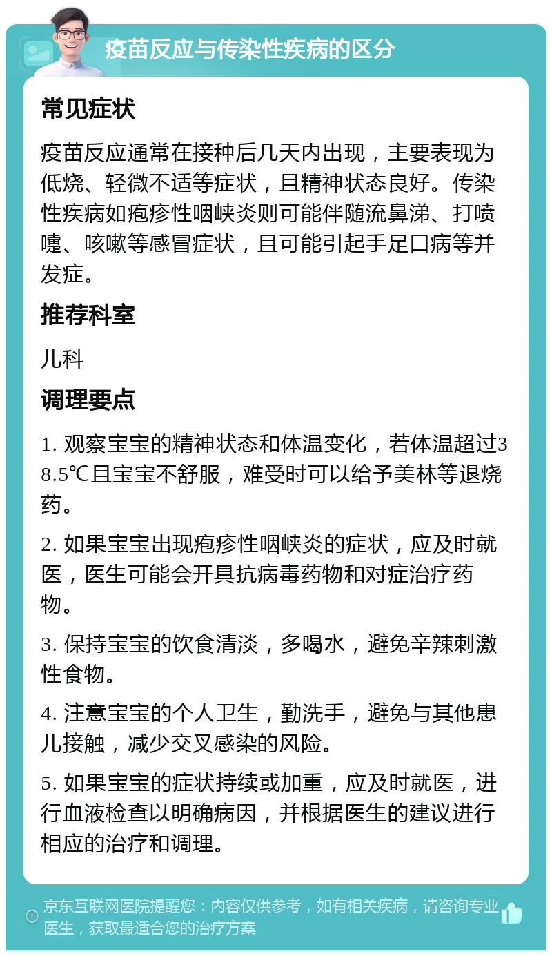 疫苗反应与传染性疾病的区分 常见症状 疫苗反应通常在接种后几天内出现，主要表现为低烧、轻微不适等症状，且精神状态良好。传染性疾病如疱疹性咽峡炎则可能伴随流鼻涕、打喷嚏、咳嗽等感冒症状，且可能引起手足口病等并发症。 推荐科室 儿科 调理要点 1. 观察宝宝的精神状态和体温变化，若体温超过38.5℃且宝宝不舒服，难受时可以给予美林等退烧药。 2. 如果宝宝出现疱疹性咽峡炎的症状，应及时就医，医生可能会开具抗病毒药物和对症治疗药物。 3. 保持宝宝的饮食清淡，多喝水，避免辛辣刺激性食物。 4. 注意宝宝的个人卫生，勤洗手，避免与其他患儿接触，减少交叉感染的风险。 5. 如果宝宝的症状持续或加重，应及时就医，进行血液检查以明确病因，并根据医生的建议进行相应的治疗和调理。