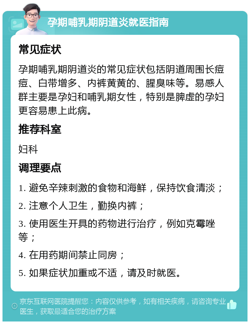 孕期哺乳期阴道炎就医指南 常见症状 孕期哺乳期阴道炎的常见症状包括阴道周围长痘痘、白带增多、内裤黄黄的、腥臭味等。易感人群主要是孕妇和哺乳期女性，特别是脾虚的孕妇更容易患上此病。 推荐科室 妇科 调理要点 1. 避免辛辣刺激的食物和海鲜，保持饮食清淡； 2. 注意个人卫生，勤换内裤； 3. 使用医生开具的药物进行治疗，例如克霉唑等； 4. 在用药期间禁止同房； 5. 如果症状加重或不适，请及时就医。