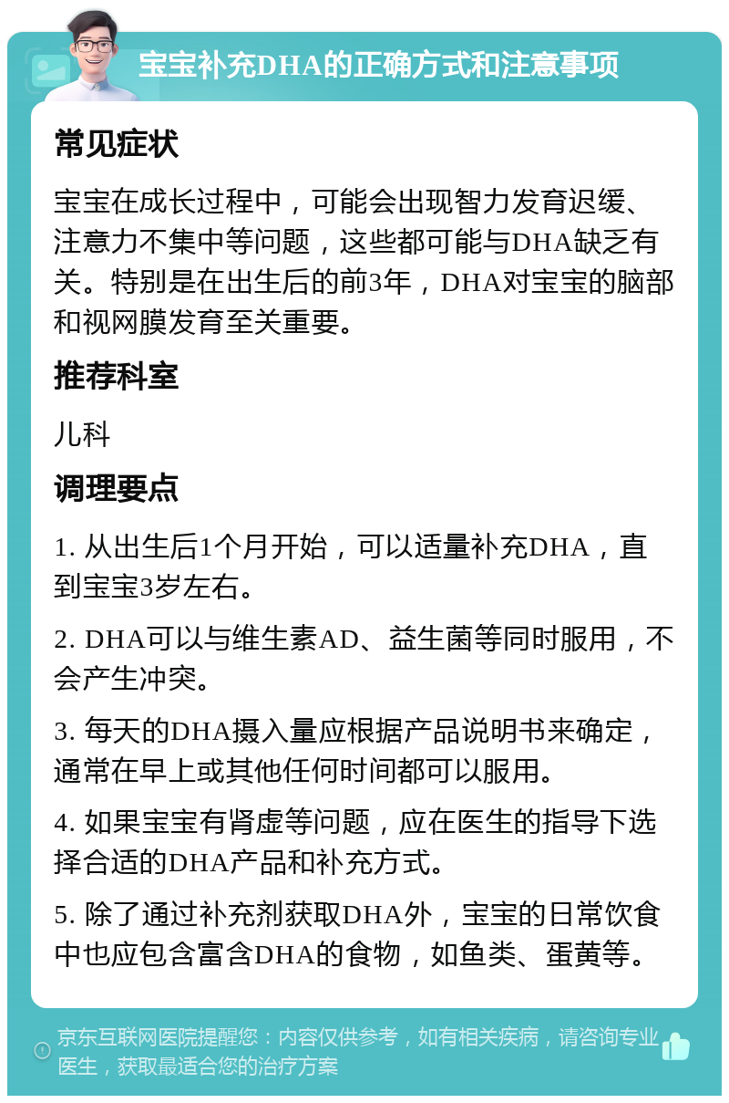 宝宝补充DHA的正确方式和注意事项 常见症状 宝宝在成长过程中，可能会出现智力发育迟缓、注意力不集中等问题，这些都可能与DHA缺乏有关。特别是在出生后的前3年，DHA对宝宝的脑部和视网膜发育至关重要。 推荐科室 儿科 调理要点 1. 从出生后1个月开始，可以适量补充DHA，直到宝宝3岁左右。 2. DHA可以与维生素AD、益生菌等同时服用，不会产生冲突。 3. 每天的DHA摄入量应根据产品说明书来确定，通常在早上或其他任何时间都可以服用。 4. 如果宝宝有肾虚等问题，应在医生的指导下选择合适的DHA产品和补充方式。 5. 除了通过补充剂获取DHA外，宝宝的日常饮食中也应包含富含DHA的食物，如鱼类、蛋黄等。