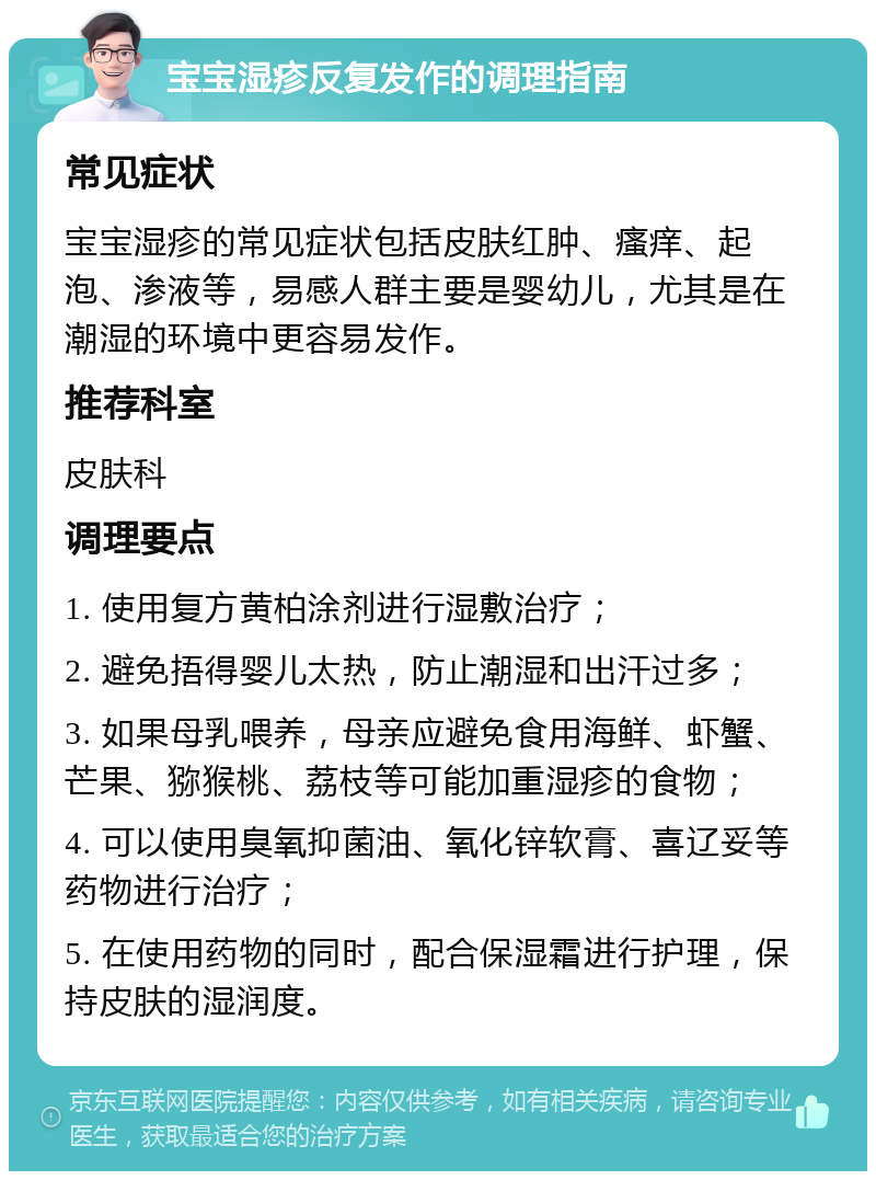 宝宝湿疹反复发作的调理指南 常见症状 宝宝湿疹的常见症状包括皮肤红肿、瘙痒、起泡、渗液等，易感人群主要是婴幼儿，尤其是在潮湿的环境中更容易发作。 推荐科室 皮肤科 调理要点 1. 使用复方黄柏涂剂进行湿敷治疗； 2. 避免捂得婴儿太热，防止潮湿和出汗过多； 3. 如果母乳喂养，母亲应避免食用海鲜、虾蟹、芒果、猕猴桃、荔枝等可能加重湿疹的食物； 4. 可以使用臭氧抑菌油、氧化锌软膏、喜辽妥等药物进行治疗； 5. 在使用药物的同时，配合保湿霜进行护理，保持皮肤的湿润度。