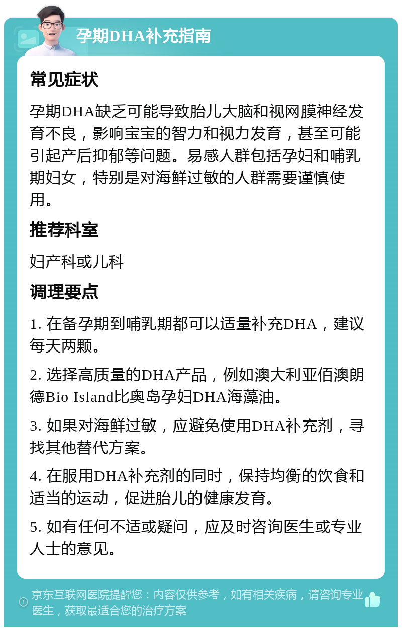 孕期DHA补充指南 常见症状 孕期DHA缺乏可能导致胎儿大脑和视网膜神经发育不良，影响宝宝的智力和视力发育，甚至可能引起产后抑郁等问题。易感人群包括孕妇和哺乳期妇女，特别是对海鲜过敏的人群需要谨慎使用。 推荐科室 妇产科或儿科 调理要点 1. 在备孕期到哺乳期都可以适量补充DHA，建议每天两颗。 2. 选择高质量的DHA产品，例如澳大利亚佰澳朗德Bio Island比奥岛孕妇DHA海藻油。 3. 如果对海鲜过敏，应避免使用DHA补充剂，寻找其他替代方案。 4. 在服用DHA补充剂的同时，保持均衡的饮食和适当的运动，促进胎儿的健康发育。 5. 如有任何不适或疑问，应及时咨询医生或专业人士的意见。