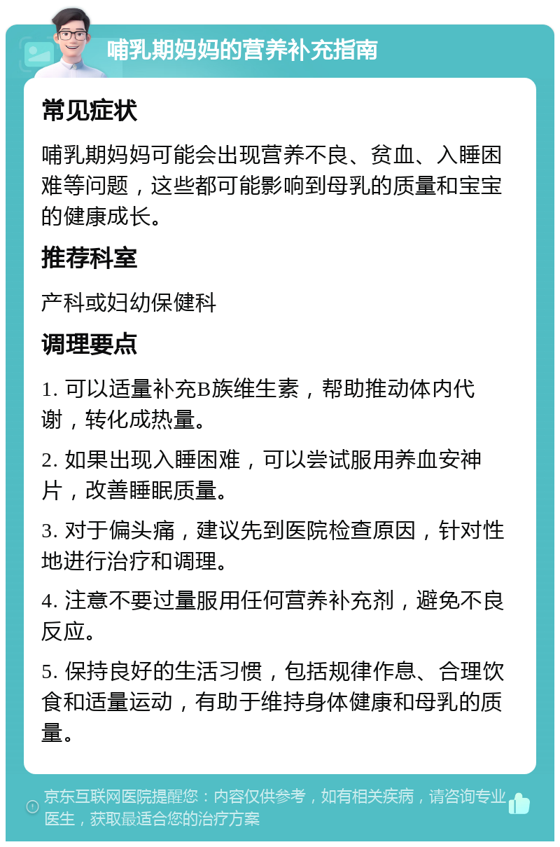 哺乳期妈妈的营养补充指南 常见症状 哺乳期妈妈可能会出现营养不良、贫血、入睡困难等问题，这些都可能影响到母乳的质量和宝宝的健康成长。 推荐科室 产科或妇幼保健科 调理要点 1. 可以适量补充B族维生素，帮助推动体内代谢，转化成热量。 2. 如果出现入睡困难，可以尝试服用养血安神片，改善睡眠质量。 3. 对于偏头痛，建议先到医院检查原因，针对性地进行治疗和调理。 4. 注意不要过量服用任何营养补充剂，避免不良反应。 5. 保持良好的生活习惯，包括规律作息、合理饮食和适量运动，有助于维持身体健康和母乳的质量。