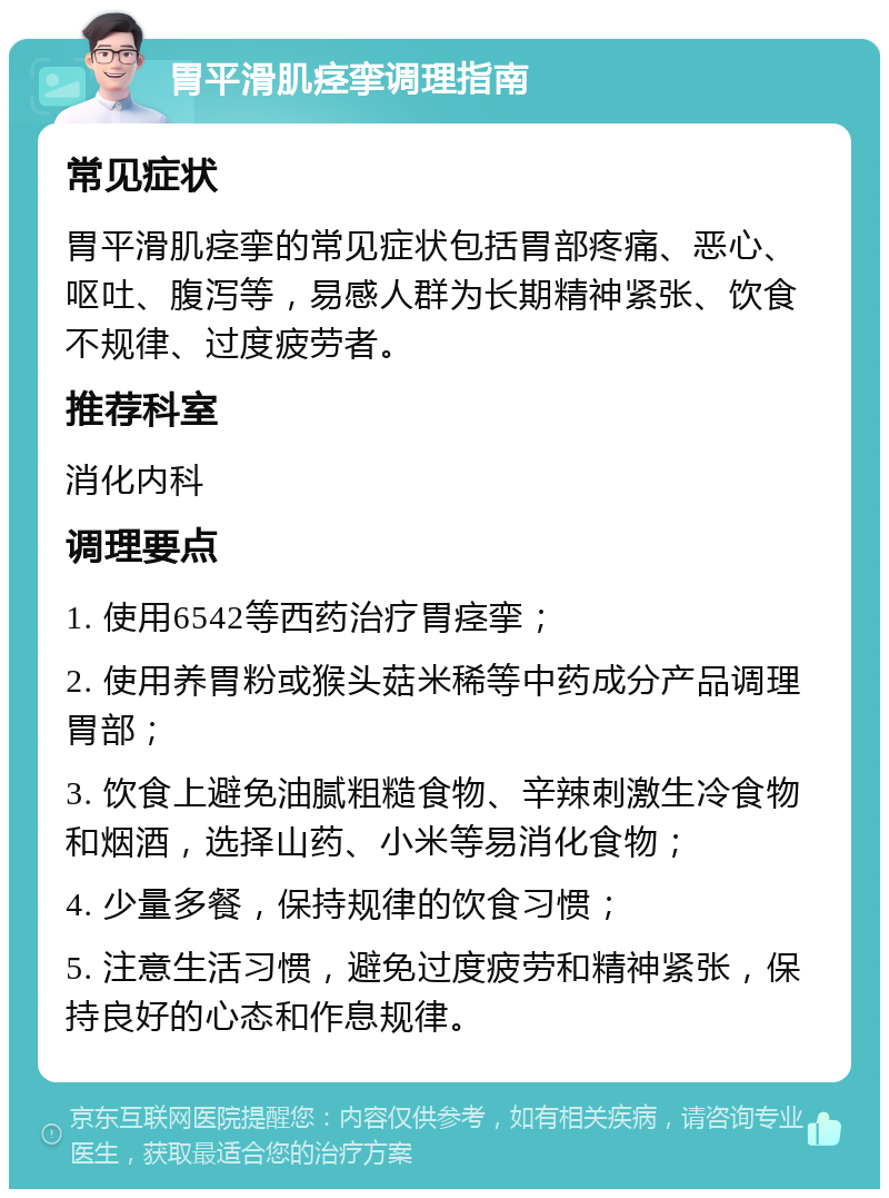 胃平滑肌痉挛调理指南 常见症状 胃平滑肌痉挛的常见症状包括胃部疼痛、恶心、呕吐、腹泻等，易感人群为长期精神紧张、饮食不规律、过度疲劳者。 推荐科室 消化内科 调理要点 1. 使用6542等西药治疗胃痉挛； 2. 使用养胃粉或猴头菇米稀等中药成分产品调理胃部； 3. 饮食上避免油腻粗糙食物、辛辣刺激生冷食物和烟酒，选择山药、小米等易消化食物； 4. 少量多餐，保持规律的饮食习惯； 5. 注意生活习惯，避免过度疲劳和精神紧张，保持良好的心态和作息规律。