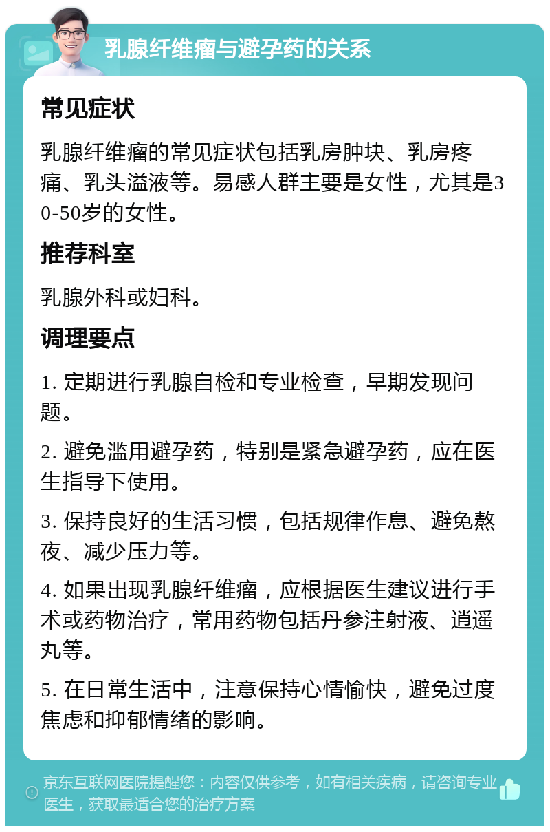 乳腺纤维瘤与避孕药的关系 常见症状 乳腺纤维瘤的常见症状包括乳房肿块、乳房疼痛、乳头溢液等。易感人群主要是女性，尤其是30-50岁的女性。 推荐科室 乳腺外科或妇科。 调理要点 1. 定期进行乳腺自检和专业检查，早期发现问题。 2. 避免滥用避孕药，特别是紧急避孕药，应在医生指导下使用。 3. 保持良好的生活习惯，包括规律作息、避免熬夜、减少压力等。 4. 如果出现乳腺纤维瘤，应根据医生建议进行手术或药物治疗，常用药物包括丹参注射液、逍遥丸等。 5. 在日常生活中，注意保持心情愉快，避免过度焦虑和抑郁情绪的影响。