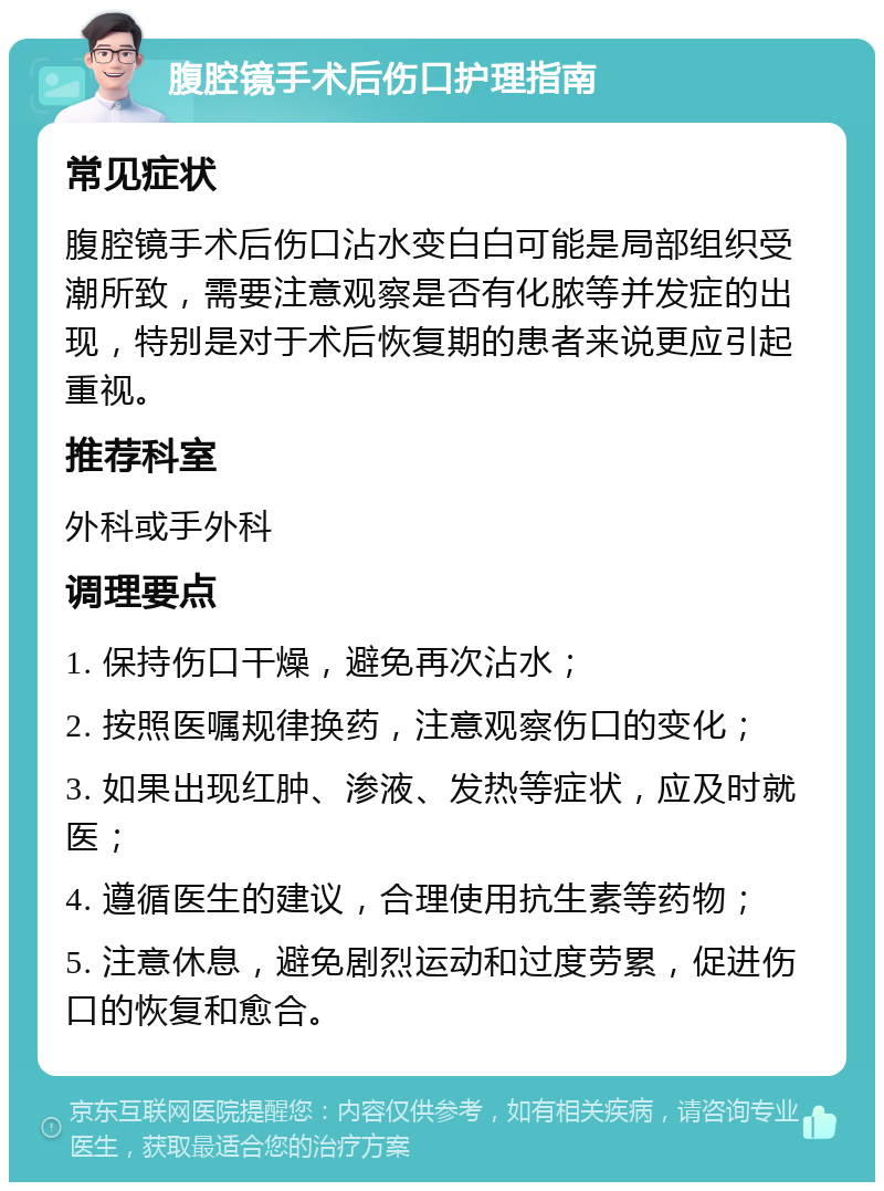 腹腔镜手术后伤口护理指南 常见症状 腹腔镜手术后伤口沾水变白白可能是局部组织受潮所致，需要注意观察是否有化脓等并发症的出现，特别是对于术后恢复期的患者来说更应引起重视。 推荐科室 外科或手外科 调理要点 1. 保持伤口干燥，避免再次沾水； 2. 按照医嘱规律换药，注意观察伤口的变化； 3. 如果出现红肿、渗液、发热等症状，应及时就医； 4. 遵循医生的建议，合理使用抗生素等药物； 5. 注意休息，避免剧烈运动和过度劳累，促进伤口的恢复和愈合。