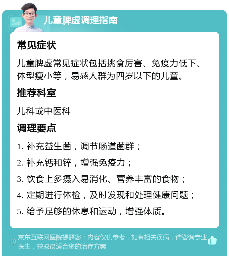 儿童脾虚调理指南 常见症状 儿童脾虚常见症状包括挑食厉害、免疫力低下、体型瘦小等，易感人群为四岁以下的儿童。 推荐科室 儿科或中医科 调理要点 1. 补充益生菌，调节肠道菌群； 2. 补充钙和锌，增强免疫力； 3. 饮食上多摄入易消化、营养丰富的食物； 4. 定期进行体检，及时发现和处理健康问题； 5. 给予足够的休息和运动，增强体质。