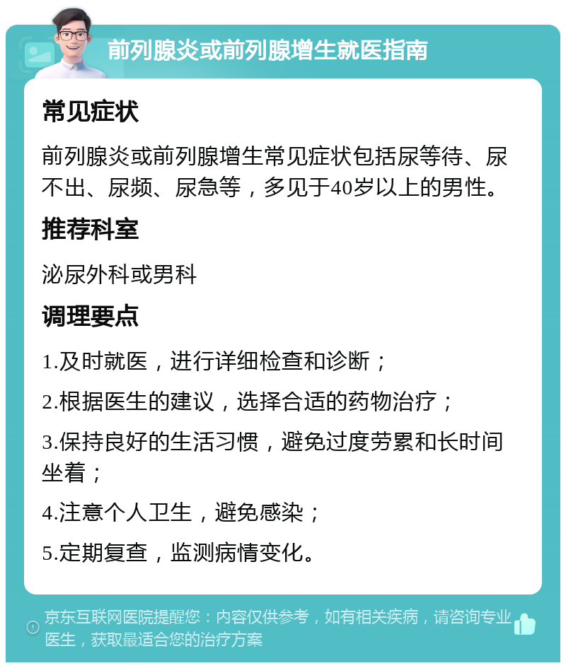 前列腺炎或前列腺增生就医指南 常见症状 前列腺炎或前列腺增生常见症状包括尿等待、尿不出、尿频、尿急等，多见于40岁以上的男性。 推荐科室 泌尿外科或男科 调理要点 1.及时就医，进行详细检查和诊断； 2.根据医生的建议，选择合适的药物治疗； 3.保持良好的生活习惯，避免过度劳累和长时间坐着； 4.注意个人卫生，避免感染； 5.定期复查，监测病情变化。