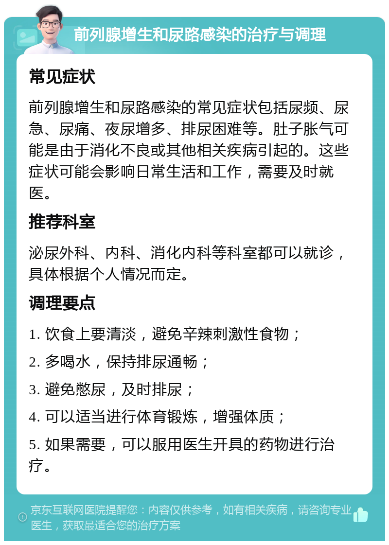 前列腺增生和尿路感染的治疗与调理 常见症状 前列腺增生和尿路感染的常见症状包括尿频、尿急、尿痛、夜尿增多、排尿困难等。肚子胀气可能是由于消化不良或其他相关疾病引起的。这些症状可能会影响日常生活和工作，需要及时就医。 推荐科室 泌尿外科、内科、消化内科等科室都可以就诊，具体根据个人情况而定。 调理要点 1. 饮食上要清淡，避免辛辣刺激性食物； 2. 多喝水，保持排尿通畅； 3. 避免憋尿，及时排尿； 4. 可以适当进行体育锻炼，增强体质； 5. 如果需要，可以服用医生开具的药物进行治疗。