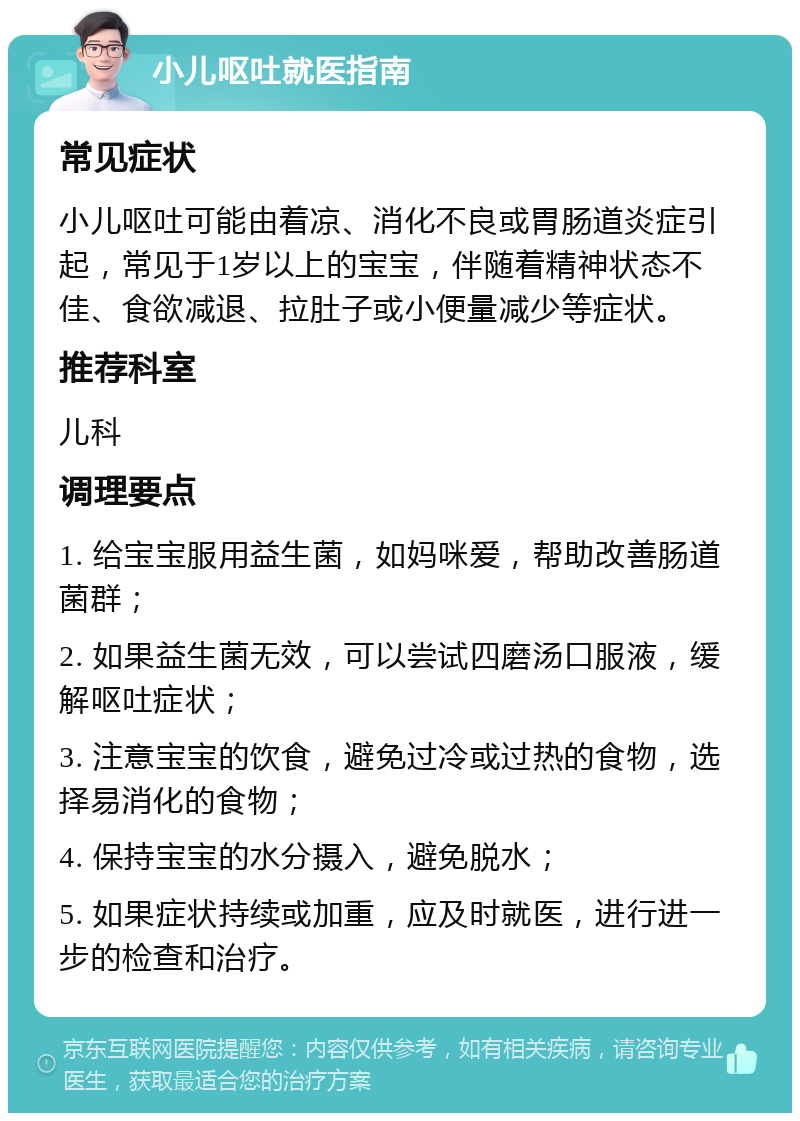 小儿呕吐就医指南 常见症状 小儿呕吐可能由着凉、消化不良或胃肠道炎症引起，常见于1岁以上的宝宝，伴随着精神状态不佳、食欲减退、拉肚子或小便量减少等症状。 推荐科室 儿科 调理要点 1. 给宝宝服用益生菌，如妈咪爱，帮助改善肠道菌群； 2. 如果益生菌无效，可以尝试四磨汤口服液，缓解呕吐症状； 3. 注意宝宝的饮食，避免过冷或过热的食物，选择易消化的食物； 4. 保持宝宝的水分摄入，避免脱水； 5. 如果症状持续或加重，应及时就医，进行进一步的检查和治疗。