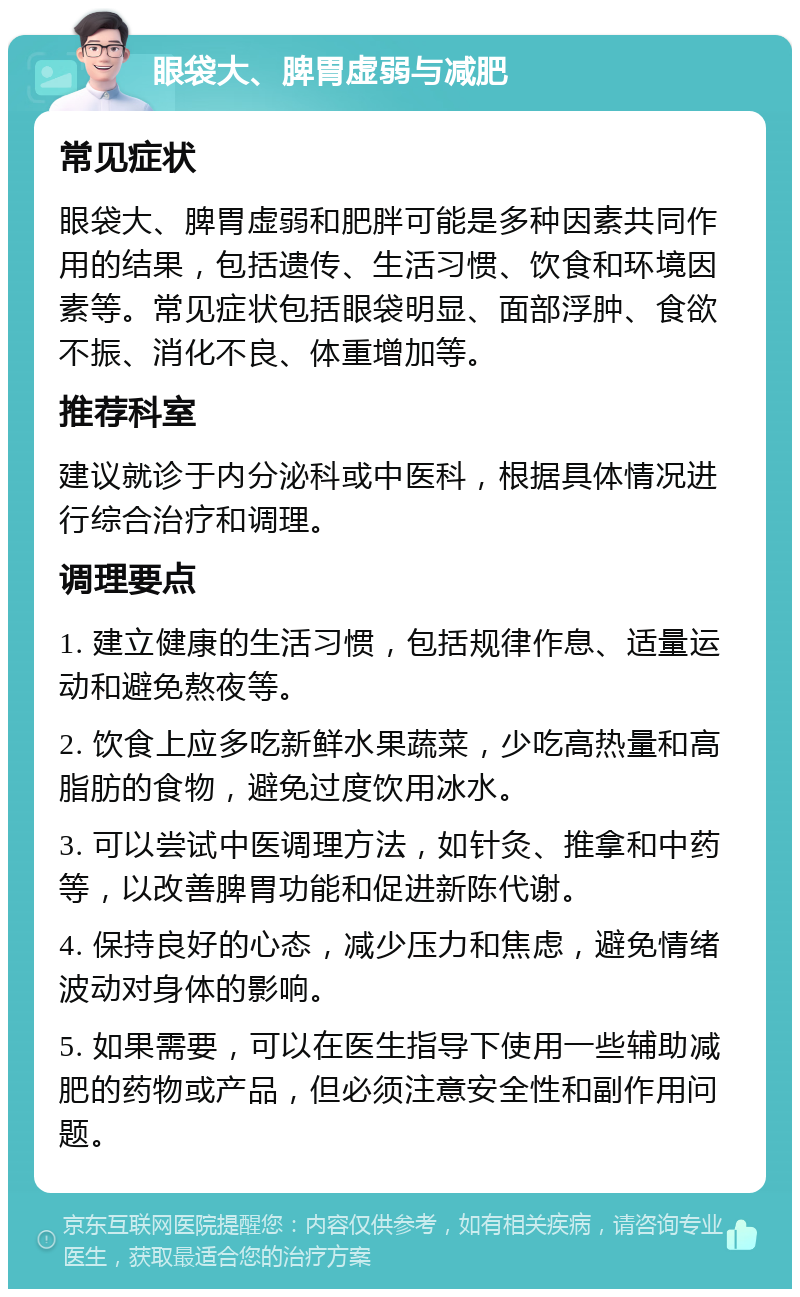 眼袋大、脾胃虚弱与减肥 常见症状 眼袋大、脾胃虚弱和肥胖可能是多种因素共同作用的结果，包括遗传、生活习惯、饮食和环境因素等。常见症状包括眼袋明显、面部浮肿、食欲不振、消化不良、体重增加等。 推荐科室 建议就诊于内分泌科或中医科，根据具体情况进行综合治疗和调理。 调理要点 1. 建立健康的生活习惯，包括规律作息、适量运动和避免熬夜等。 2. 饮食上应多吃新鲜水果蔬菜，少吃高热量和高脂肪的食物，避免过度饮用冰水。 3. 可以尝试中医调理方法，如针灸、推拿和中药等，以改善脾胃功能和促进新陈代谢。 4. 保持良好的心态，减少压力和焦虑，避免情绪波动对身体的影响。 5. 如果需要，可以在医生指导下使用一些辅助减肥的药物或产品，但必须注意安全性和副作用问题。