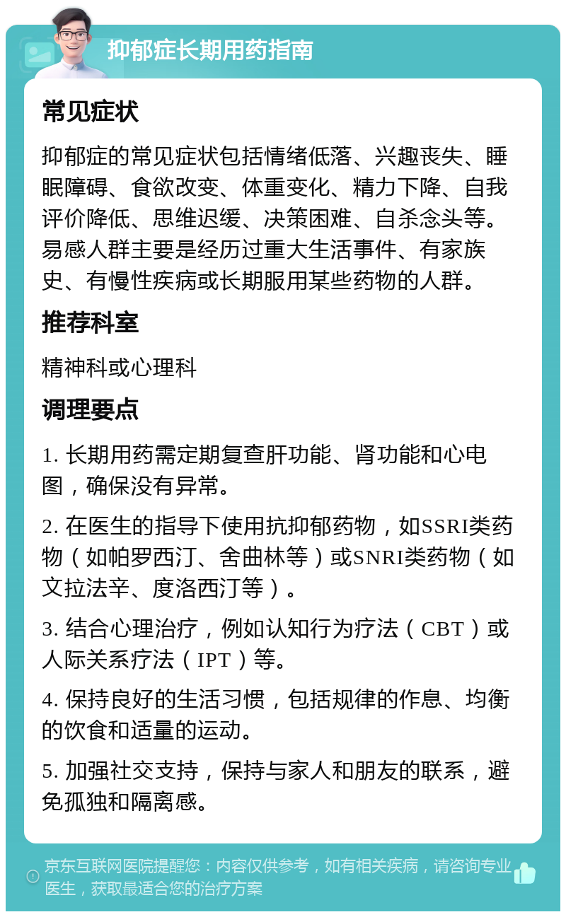 抑郁症长期用药指南 常见症状 抑郁症的常见症状包括情绪低落、兴趣丧失、睡眠障碍、食欲改变、体重变化、精力下降、自我评价降低、思维迟缓、决策困难、自杀念头等。易感人群主要是经历过重大生活事件、有家族史、有慢性疾病或长期服用某些药物的人群。 推荐科室 精神科或心理科 调理要点 1. 长期用药需定期复查肝功能、肾功能和心电图，确保没有异常。 2. 在医生的指导下使用抗抑郁药物，如SSRI类药物（如帕罗西汀、舍曲林等）或SNRI类药物（如文拉法辛、度洛西汀等）。 3. 结合心理治疗，例如认知行为疗法（CBT）或人际关系疗法（IPT）等。 4. 保持良好的生活习惯，包括规律的作息、均衡的饮食和适量的运动。 5. 加强社交支持，保持与家人和朋友的联系，避免孤独和隔离感。