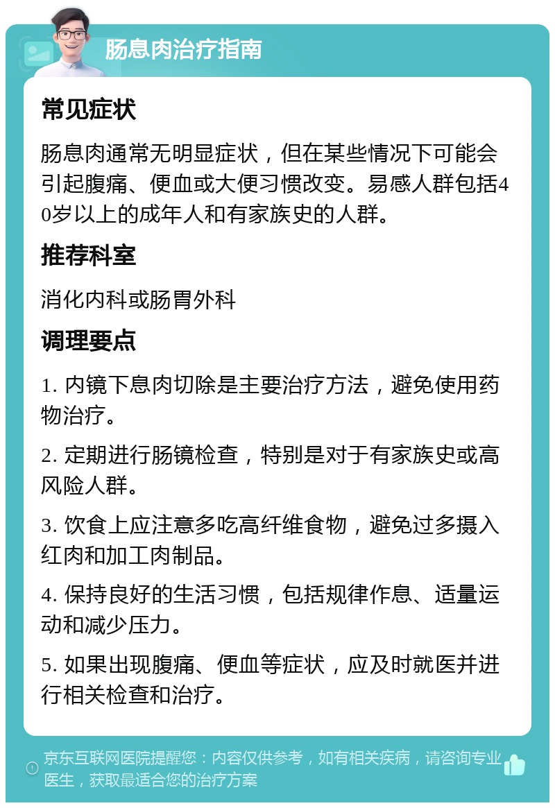 肠息肉治疗指南 常见症状 肠息肉通常无明显症状，但在某些情况下可能会引起腹痛、便血或大便习惯改变。易感人群包括40岁以上的成年人和有家族史的人群。 推荐科室 消化内科或肠胃外科 调理要点 1. 内镜下息肉切除是主要治疗方法，避免使用药物治疗。 2. 定期进行肠镜检查，特别是对于有家族史或高风险人群。 3. 饮食上应注意多吃高纤维食物，避免过多摄入红肉和加工肉制品。 4. 保持良好的生活习惯，包括规律作息、适量运动和减少压力。 5. 如果出现腹痛、便血等症状，应及时就医并进行相关检查和治疗。