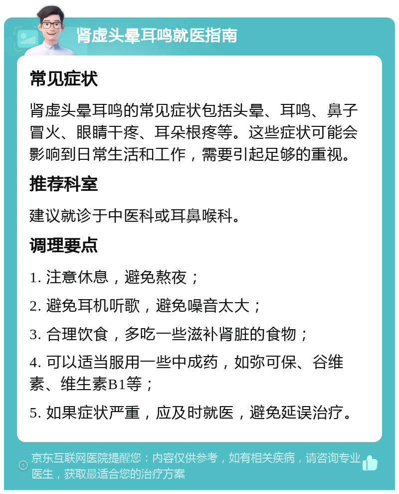 肾虚头晕耳鸣就医指南 常见症状 肾虚头晕耳鸣的常见症状包括头晕、耳鸣、鼻子冒火、眼睛干疼、耳朵根疼等。这些症状可能会影响到日常生活和工作，需要引起足够的重视。 推荐科室 建议就诊于中医科或耳鼻喉科。 调理要点 1. 注意休息，避免熬夜； 2. 避免耳机听歌，避免噪音太大； 3. 合理饮食，多吃一些滋补肾脏的食物； 4. 可以适当服用一些中成药，如弥可保、谷维素、维生素B1等； 5. 如果症状严重，应及时就医，避免延误治疗。