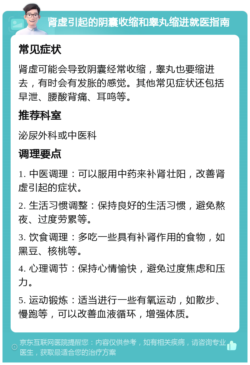 肾虚引起的阴囊收缩和睾丸缩进就医指南 常见症状 肾虚可能会导致阴囊经常收缩，睾丸也要缩进去，有时会有发胀的感觉。其他常见症状还包括早泄、腰酸背痛、耳鸣等。 推荐科室 泌尿外科或中医科 调理要点 1. 中医调理：可以服用中药来补肾壮阳，改善肾虚引起的症状。 2. 生活习惯调整：保持良好的生活习惯，避免熬夜、过度劳累等。 3. 饮食调理：多吃一些具有补肾作用的食物，如黑豆、核桃等。 4. 心理调节：保持心情愉快，避免过度焦虑和压力。 5. 运动锻炼：适当进行一些有氧运动，如散步、慢跑等，可以改善血液循环，增强体质。