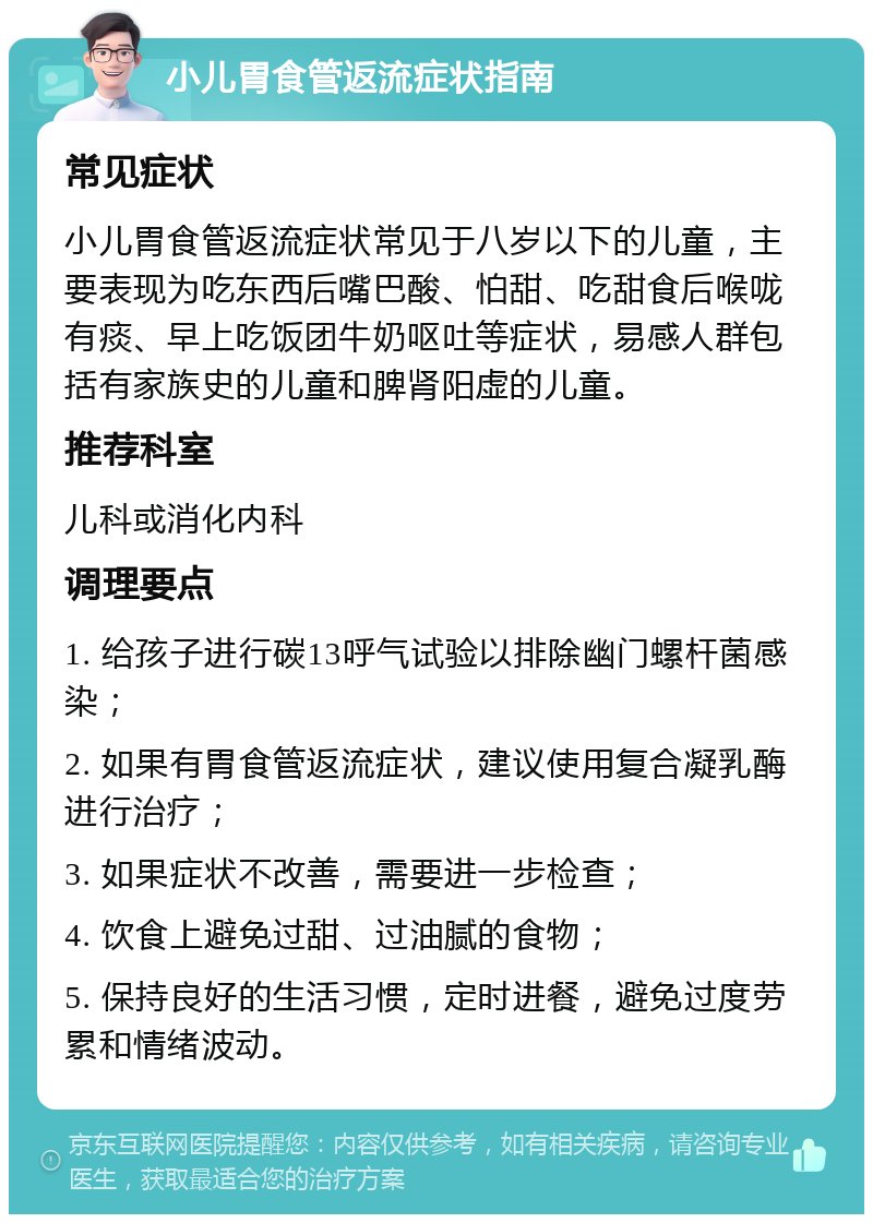 小儿胃食管返流症状指南 常见症状 小儿胃食管返流症状常见于八岁以下的儿童，主要表现为吃东西后嘴巴酸、怕甜、吃甜食后喉咙有痰、早上吃饭团牛奶呕吐等症状，易感人群包括有家族史的儿童和脾肾阳虚的儿童。 推荐科室 儿科或消化内科 调理要点 1. 给孩子进行碳13呼气试验以排除幽门螺杆菌感染； 2. 如果有胃食管返流症状，建议使用复合凝乳酶进行治疗； 3. 如果症状不改善，需要进一步检查； 4. 饮食上避免过甜、过油腻的食物； 5. 保持良好的生活习惯，定时进餐，避免过度劳累和情绪波动。