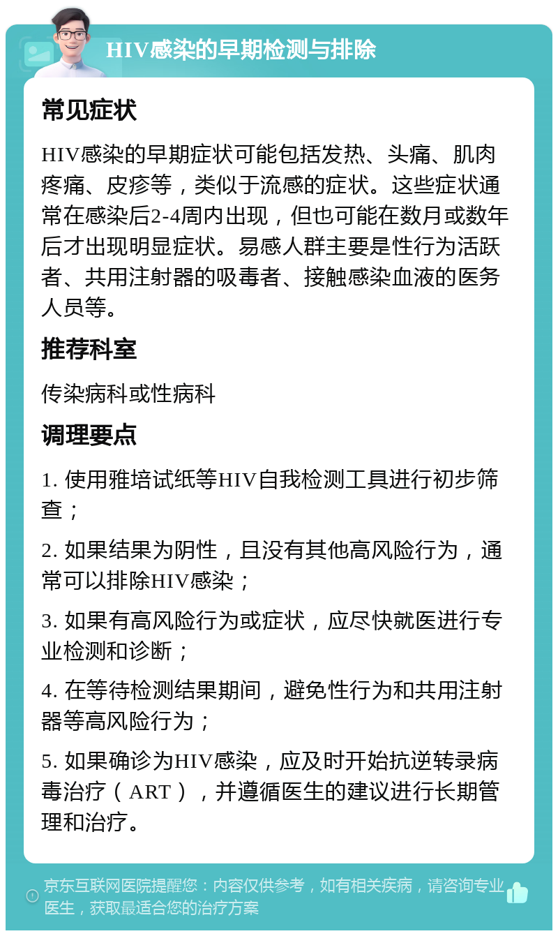 HIV感染的早期检测与排除 常见症状 HIV感染的早期症状可能包括发热、头痛、肌肉疼痛、皮疹等，类似于流感的症状。这些症状通常在感染后2-4周内出现，但也可能在数月或数年后才出现明显症状。易感人群主要是性行为活跃者、共用注射器的吸毒者、接触感染血液的医务人员等。 推荐科室 传染病科或性病科 调理要点 1. 使用雅培试纸等HIV自我检测工具进行初步筛查； 2. 如果结果为阴性，且没有其他高风险行为，通常可以排除HIV感染； 3. 如果有高风险行为或症状，应尽快就医进行专业检测和诊断； 4. 在等待检测结果期间，避免性行为和共用注射器等高风险行为； 5. 如果确诊为HIV感染，应及时开始抗逆转录病毒治疗（ART），并遵循医生的建议进行长期管理和治疗。