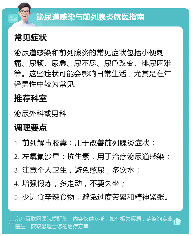 泌尿道感染与前列腺炎就医指南 常见症状 泌尿道感染和前列腺炎的常见症状包括小便刺痛、尿频、尿急、尿不尽、尿色改变、排尿困难等。这些症状可能会影响日常生活，尤其是在年轻男性中较为常见。 推荐科室 泌尿外科或男科 调理要点 1. 前列解毒胶囊：用于改善前列腺炎症状； 2. 左氧氟沙星：抗生素，用于治疗泌尿道感染； 3. 注意个人卫生，避免憋尿，多饮水； 4. 增强锻炼，多走动，不要久坐； 5. 少进食辛辣食物，避免过度劳累和精神紧张。