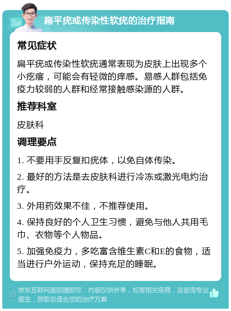 扁平疣或传染性软疣的治疗指南 常见症状 扁平疣或传染性软疣通常表现为皮肤上出现多个小疙瘩，可能会有轻微的痒感。易感人群包括免疫力较弱的人群和经常接触感染源的人群。 推荐科室 皮肤科 调理要点 1. 不要用手反复扣疣体，以免自体传染。 2. 最好的方法是去皮肤科进行冷冻或激光电灼治疗。 3. 外用药效果不佳，不推荐使用。 4. 保持良好的个人卫生习惯，避免与他人共用毛巾、衣物等个人物品。 5. 加强免疫力，多吃富含维生素C和E的食物，适当进行户外运动，保持充足的睡眠。