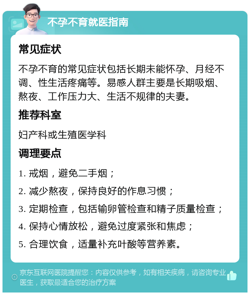 不孕不育就医指南 常见症状 不孕不育的常见症状包括长期未能怀孕、月经不调、性生活疼痛等。易感人群主要是长期吸烟、熬夜、工作压力大、生活不规律的夫妻。 推荐科室 妇产科或生殖医学科 调理要点 1. 戒烟，避免二手烟； 2. 减少熬夜，保持良好的作息习惯； 3. 定期检查，包括输卵管检查和精子质量检查； 4. 保持心情放松，避免过度紧张和焦虑； 5. 合理饮食，适量补充叶酸等营养素。