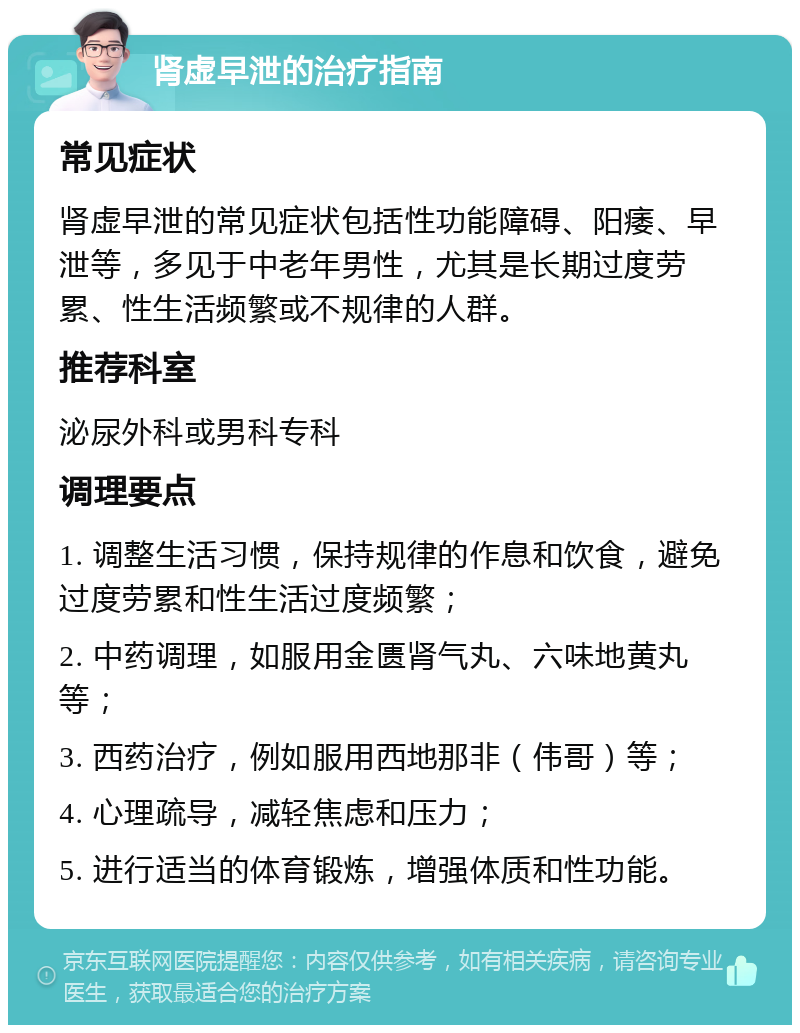 肾虚早泄的治疗指南 常见症状 肾虚早泄的常见症状包括性功能障碍、阳痿、早泄等，多见于中老年男性，尤其是长期过度劳累、性生活频繁或不规律的人群。 推荐科室 泌尿外科或男科专科 调理要点 1. 调整生活习惯，保持规律的作息和饮食，避免过度劳累和性生活过度频繁； 2. 中药调理，如服用金匮肾气丸、六味地黄丸等； 3. 西药治疗，例如服用西地那非（伟哥）等； 4. 心理疏导，减轻焦虑和压力； 5. 进行适当的体育锻炼，增强体质和性功能。