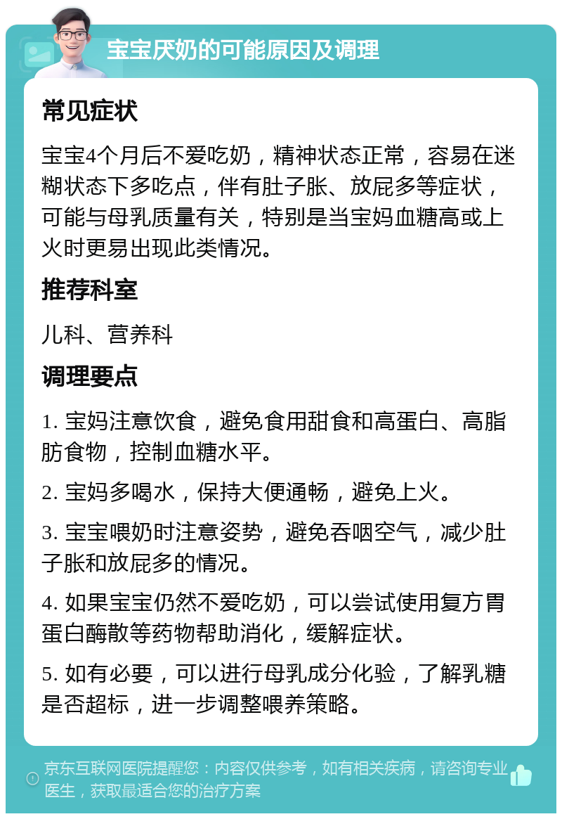 宝宝厌奶的可能原因及调理 常见症状 宝宝4个月后不爱吃奶，精神状态正常，容易在迷糊状态下多吃点，伴有肚子胀、放屁多等症状，可能与母乳质量有关，特别是当宝妈血糖高或上火时更易出现此类情况。 推荐科室 儿科、营养科 调理要点 1. 宝妈注意饮食，避免食用甜食和高蛋白、高脂肪食物，控制血糖水平。 2. 宝妈多喝水，保持大便通畅，避免上火。 3. 宝宝喂奶时注意姿势，避免吞咽空气，减少肚子胀和放屁多的情况。 4. 如果宝宝仍然不爱吃奶，可以尝试使用复方胃蛋白酶散等药物帮助消化，缓解症状。 5. 如有必要，可以进行母乳成分化验，了解乳糖是否超标，进一步调整喂养策略。