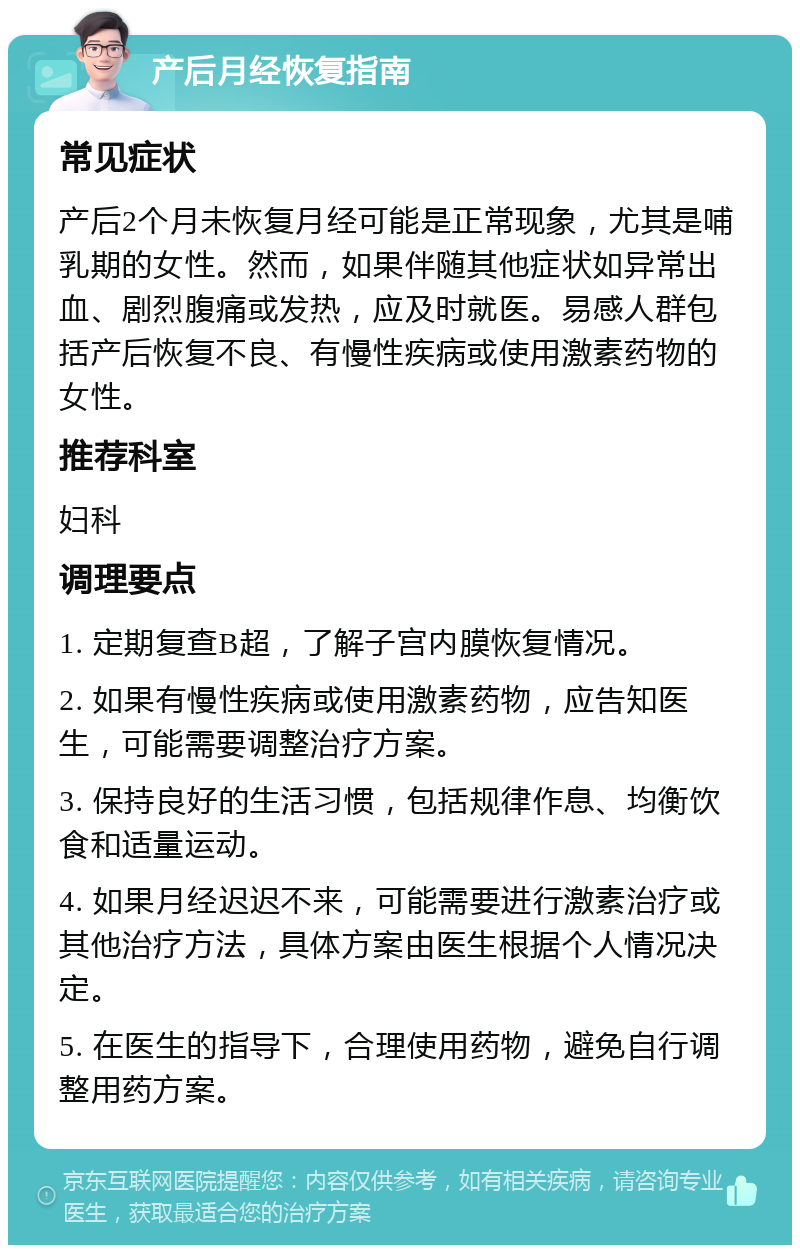 产后月经恢复指南 常见症状 产后2个月未恢复月经可能是正常现象，尤其是哺乳期的女性。然而，如果伴随其他症状如异常出血、剧烈腹痛或发热，应及时就医。易感人群包括产后恢复不良、有慢性疾病或使用激素药物的女性。 推荐科室 妇科 调理要点 1. 定期复查B超，了解子宫内膜恢复情况。 2. 如果有慢性疾病或使用激素药物，应告知医生，可能需要调整治疗方案。 3. 保持良好的生活习惯，包括规律作息、均衡饮食和适量运动。 4. 如果月经迟迟不来，可能需要进行激素治疗或其他治疗方法，具体方案由医生根据个人情况决定。 5. 在医生的指导下，合理使用药物，避免自行调整用药方案。