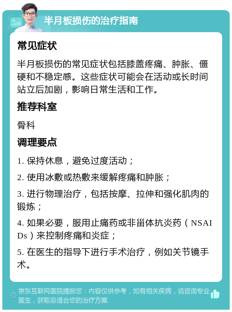 半月板损伤的治疗指南 常见症状 半月板损伤的常见症状包括膝盖疼痛、肿胀、僵硬和不稳定感。这些症状可能会在活动或长时间站立后加剧，影响日常生活和工作。 推荐科室 骨科 调理要点 1. 保持休息，避免过度活动； 2. 使用冰敷或热敷来缓解疼痛和肿胀； 3. 进行物理治疗，包括按摩、拉伸和强化肌肉的锻炼； 4. 如果必要，服用止痛药或非甾体抗炎药（NSAIDs）来控制疼痛和炎症； 5. 在医生的指导下进行手术治疗，例如关节镜手术。