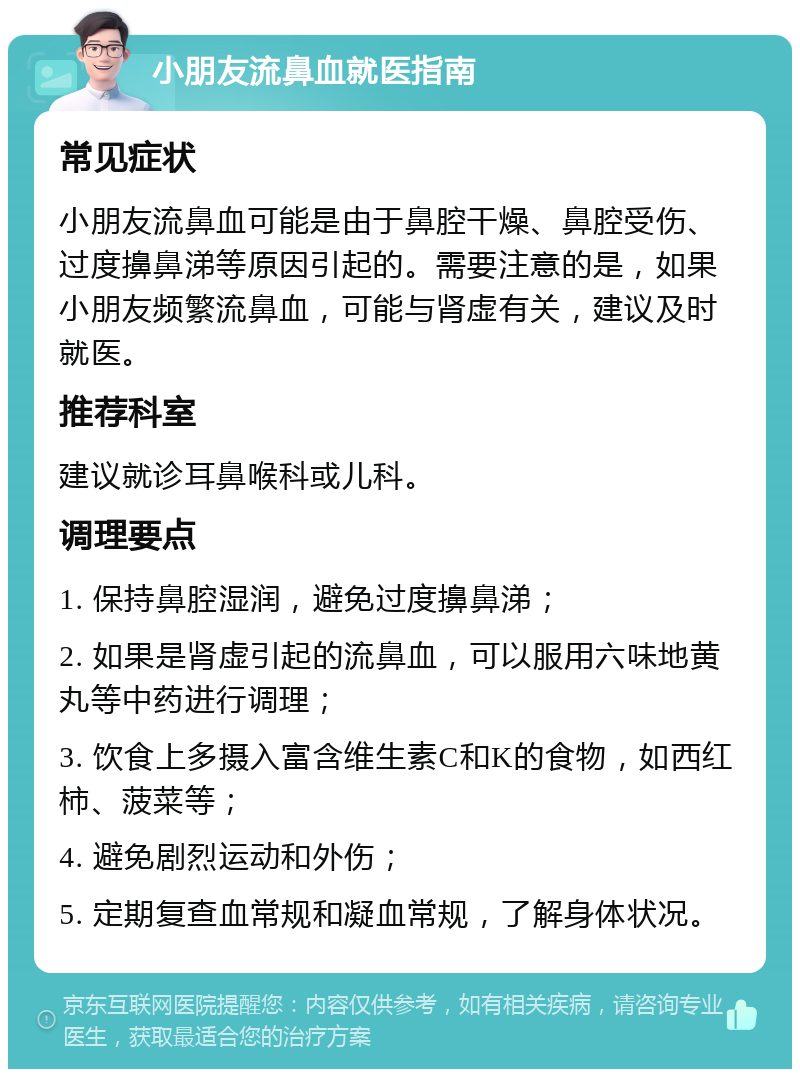 小朋友流鼻血就医指南 常见症状 小朋友流鼻血可能是由于鼻腔干燥、鼻腔受伤、过度擤鼻涕等原因引起的。需要注意的是，如果小朋友频繁流鼻血，可能与肾虚有关，建议及时就医。 推荐科室 建议就诊耳鼻喉科或儿科。 调理要点 1. 保持鼻腔湿润，避免过度擤鼻涕； 2. 如果是肾虚引起的流鼻血，可以服用六味地黄丸等中药进行调理； 3. 饮食上多摄入富含维生素C和K的食物，如西红柿、菠菜等； 4. 避免剧烈运动和外伤； 5. 定期复查血常规和凝血常规，了解身体状况。