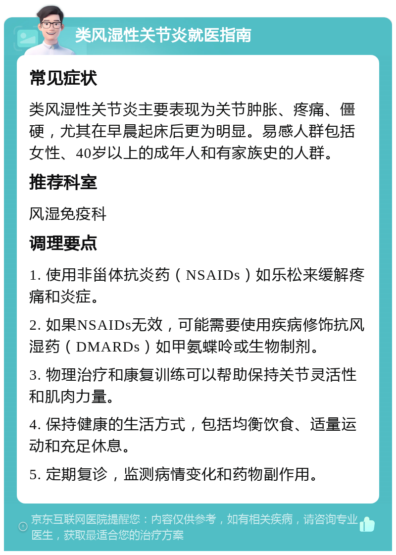 类风湿性关节炎就医指南 常见症状 类风湿性关节炎主要表现为关节肿胀、疼痛、僵硬，尤其在早晨起床后更为明显。易感人群包括女性、40岁以上的成年人和有家族史的人群。 推荐科室 风湿免疫科 调理要点 1. 使用非甾体抗炎药（NSAIDs）如乐松来缓解疼痛和炎症。 2. 如果NSAIDs无效，可能需要使用疾病修饰抗风湿药（DMARDs）如甲氨蝶呤或生物制剂。 3. 物理治疗和康复训练可以帮助保持关节灵活性和肌肉力量。 4. 保持健康的生活方式，包括均衡饮食、适量运动和充足休息。 5. 定期复诊，监测病情变化和药物副作用。