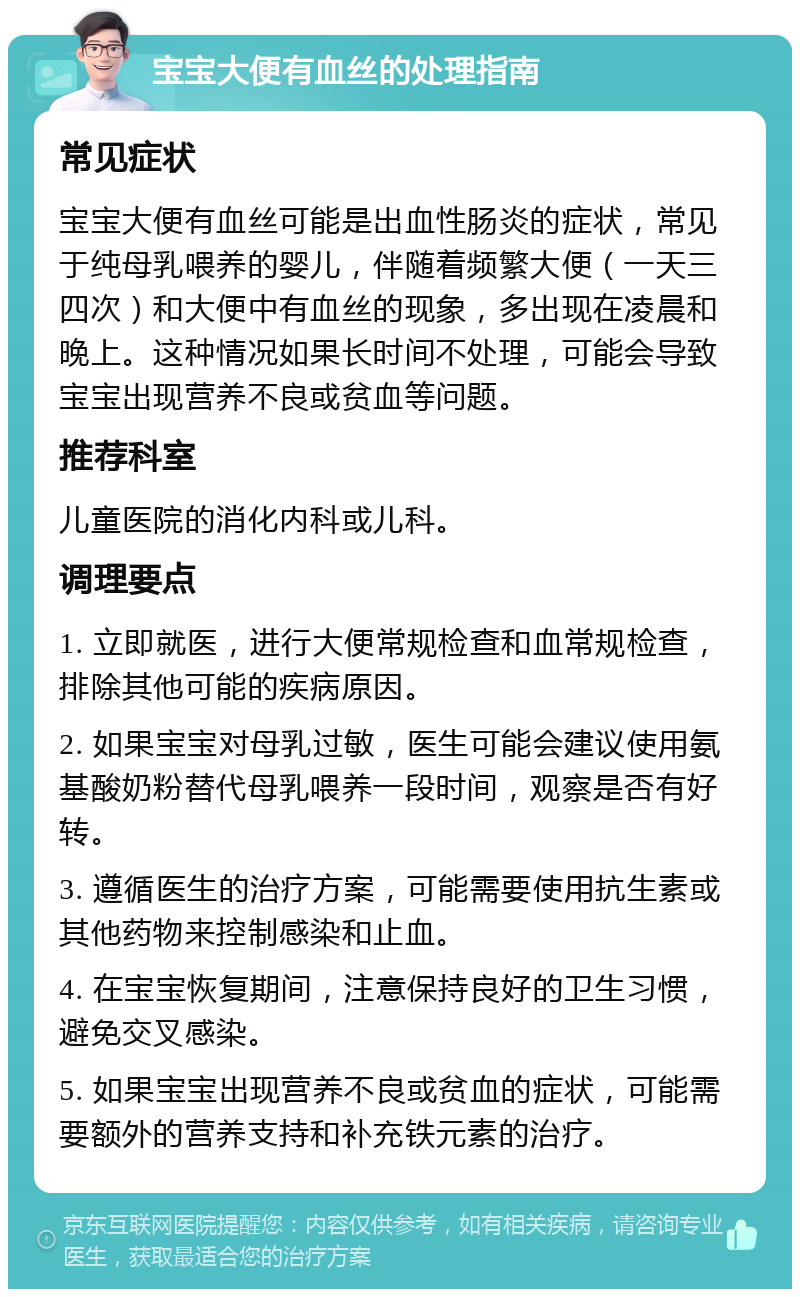 宝宝大便有血丝的处理指南 常见症状 宝宝大便有血丝可能是出血性肠炎的症状，常见于纯母乳喂养的婴儿，伴随着频繁大便（一天三四次）和大便中有血丝的现象，多出现在凌晨和晚上。这种情况如果长时间不处理，可能会导致宝宝出现营养不良或贫血等问题。 推荐科室 儿童医院的消化内科或儿科。 调理要点 1. 立即就医，进行大便常规检查和血常规检查，排除其他可能的疾病原因。 2. 如果宝宝对母乳过敏，医生可能会建议使用氨基酸奶粉替代母乳喂养一段时间，观察是否有好转。 3. 遵循医生的治疗方案，可能需要使用抗生素或其他药物来控制感染和止血。 4. 在宝宝恢复期间，注意保持良好的卫生习惯，避免交叉感染。 5. 如果宝宝出现营养不良或贫血的症状，可能需要额外的营养支持和补充铁元素的治疗。