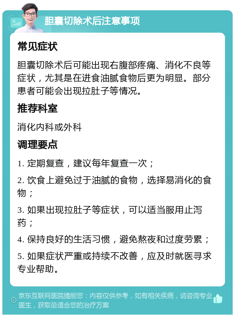 胆囊切除术后注意事项 常见症状 胆囊切除术后可能出现右腹部疼痛、消化不良等症状，尤其是在进食油腻食物后更为明显。部分患者可能会出现拉肚子等情况。 推荐科室 消化内科或外科 调理要点 1. 定期复查，建议每年复查一次； 2. 饮食上避免过于油腻的食物，选择易消化的食物； 3. 如果出现拉肚子等症状，可以适当服用止泻药； 4. 保持良好的生活习惯，避免熬夜和过度劳累； 5. 如果症状严重或持续不改善，应及时就医寻求专业帮助。