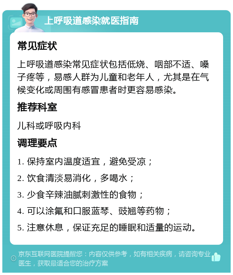 上呼吸道感染就医指南 常见症状 上呼吸道感染常见症状包括低烧、咽部不适、嗓子疼等，易感人群为儿童和老年人，尤其是在气候变化或周围有感冒患者时更容易感染。 推荐科室 儿科或呼吸内科 调理要点 1. 保持室内温度适宜，避免受凉； 2. 饮食清淡易消化，多喝水； 3. 少食辛辣油腻刺激性的食物； 4. 可以涂氟和口服蓝琴、豉翘等药物； 5. 注意休息，保证充足的睡眠和适量的运动。