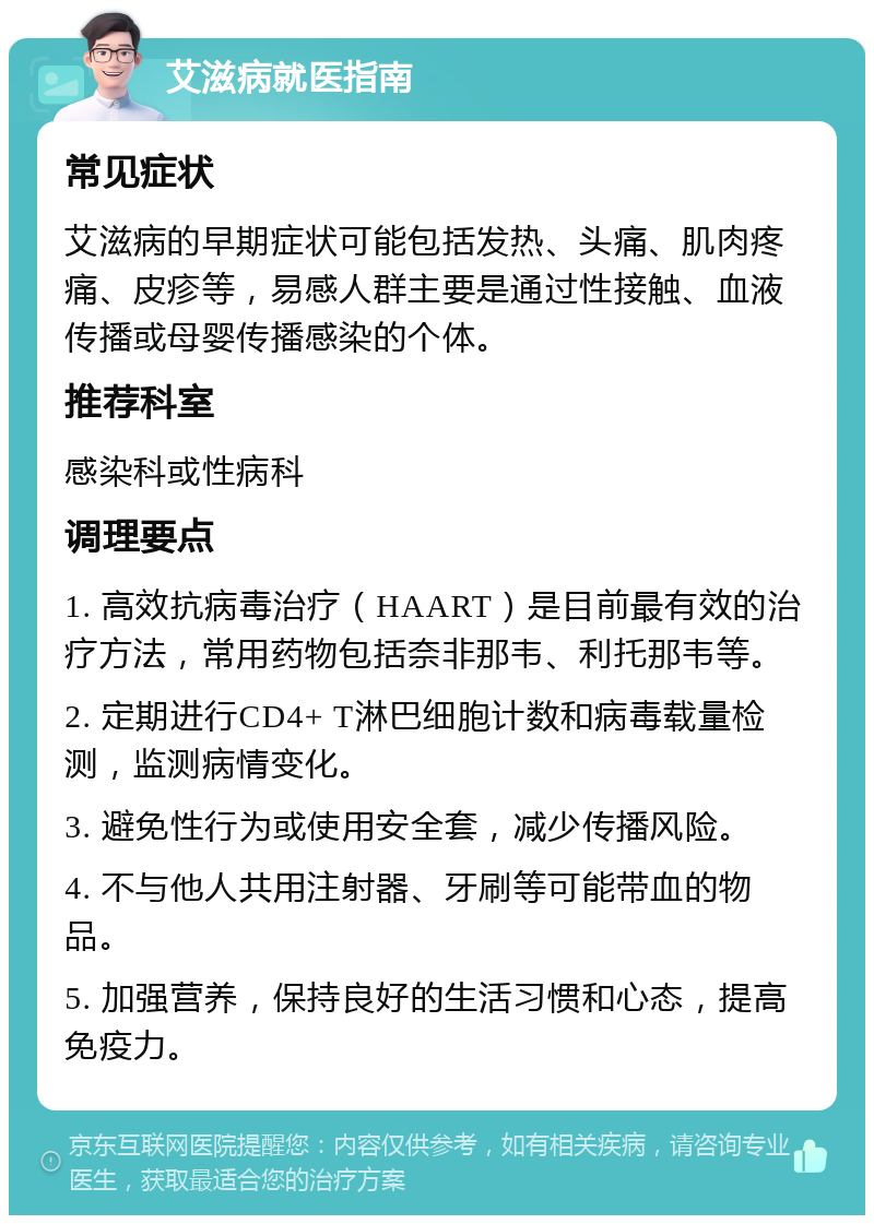 艾滋病就医指南 常见症状 艾滋病的早期症状可能包括发热、头痛、肌肉疼痛、皮疹等，易感人群主要是通过性接触、血液传播或母婴传播感染的个体。 推荐科室 感染科或性病科 调理要点 1. 高效抗病毒治疗（HAART）是目前最有效的治疗方法，常用药物包括奈非那韦、利托那韦等。 2. 定期进行CD4+ T淋巴细胞计数和病毒载量检测，监测病情变化。 3. 避免性行为或使用安全套，减少传播风险。 4. 不与他人共用注射器、牙刷等可能带血的物品。 5. 加强营养，保持良好的生活习惯和心态，提高免疫力。