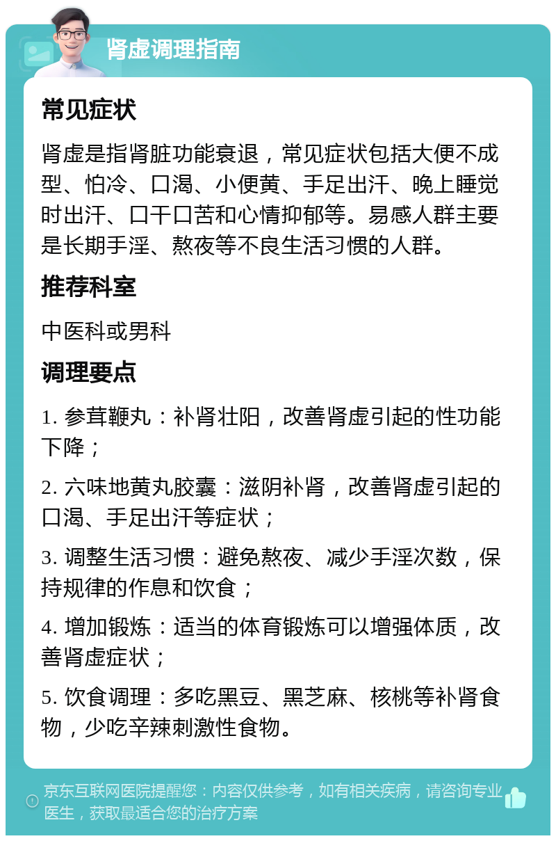 肾虚调理指南 常见症状 肾虚是指肾脏功能衰退，常见症状包括大便不成型、怕冷、口渴、小便黄、手足出汗、晚上睡觉时出汗、口干口苦和心情抑郁等。易感人群主要是长期手淫、熬夜等不良生活习惯的人群。 推荐科室 中医科或男科 调理要点 1. 参茸鞭丸：补肾壮阳，改善肾虚引起的性功能下降； 2. 六味地黄丸胶囊：滋阴补肾，改善肾虚引起的口渴、手足出汗等症状； 3. 调整生活习惯：避免熬夜、减少手淫次数，保持规律的作息和饮食； 4. 增加锻炼：适当的体育锻炼可以增强体质，改善肾虚症状； 5. 饮食调理：多吃黑豆、黑芝麻、核桃等补肾食物，少吃辛辣刺激性食物。