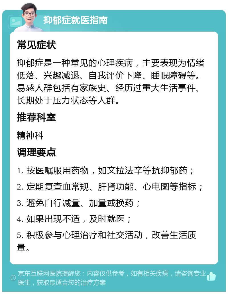 抑郁症就医指南 常见症状 抑郁症是一种常见的心理疾病，主要表现为情绪低落、兴趣减退、自我评价下降、睡眠障碍等。易感人群包括有家族史、经历过重大生活事件、长期处于压力状态等人群。 推荐科室 精神科 调理要点 1. 按医嘱服用药物，如文拉法辛等抗抑郁药； 2. 定期复查血常规、肝肾功能、心电图等指标； 3. 避免自行减量、加量或换药； 4. 如果出现不适，及时就医； 5. 积极参与心理治疗和社交活动，改善生活质量。