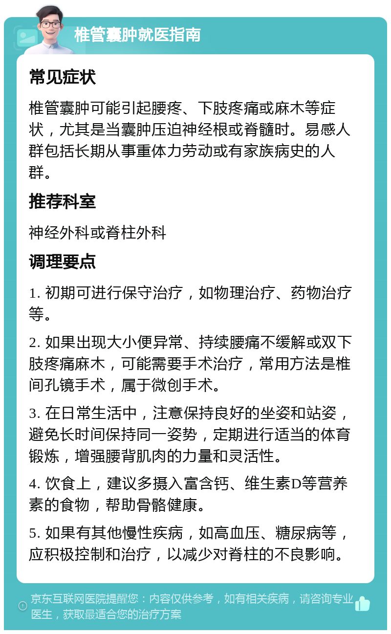 椎管囊肿就医指南 常见症状 椎管囊肿可能引起腰疼、下肢疼痛或麻木等症状，尤其是当囊肿压迫神经根或脊髓时。易感人群包括长期从事重体力劳动或有家族病史的人群。 推荐科室 神经外科或脊柱外科 调理要点 1. 初期可进行保守治疗，如物理治疗、药物治疗等。 2. 如果出现大小便异常、持续腰痛不缓解或双下肢疼痛麻木，可能需要手术治疗，常用方法是椎间孔镜手术，属于微创手术。 3. 在日常生活中，注意保持良好的坐姿和站姿，避免长时间保持同一姿势，定期进行适当的体育锻炼，增强腰背肌肉的力量和灵活性。 4. 饮食上，建议多摄入富含钙、维生素D等营养素的食物，帮助骨骼健康。 5. 如果有其他慢性疾病，如高血压、糖尿病等，应积极控制和治疗，以减少对脊柱的不良影响。