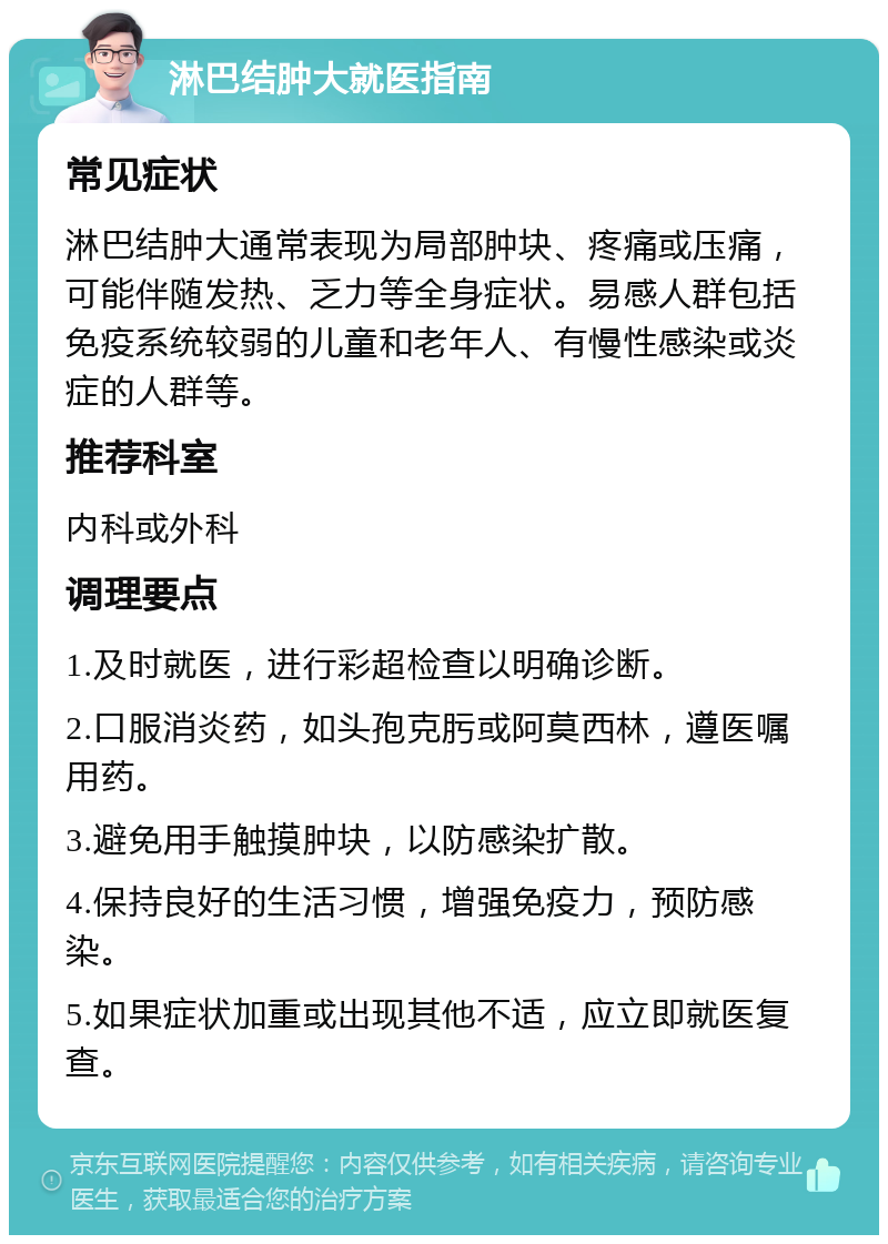 淋巴结肿大就医指南 常见症状 淋巴结肿大通常表现为局部肿块、疼痛或压痛，可能伴随发热、乏力等全身症状。易感人群包括免疫系统较弱的儿童和老年人、有慢性感染或炎症的人群等。 推荐科室 内科或外科 调理要点 1.及时就医，进行彩超检查以明确诊断。 2.口服消炎药，如头孢克肟或阿莫西林，遵医嘱用药。 3.避免用手触摸肿块，以防感染扩散。 4.保持良好的生活习惯，增强免疫力，预防感染。 5.如果症状加重或出现其他不适，应立即就医复查。