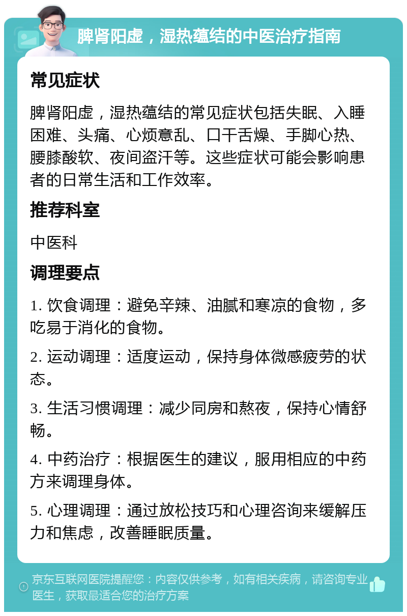 脾肾阳虚，湿热蕴结的中医治疗指南 常见症状 脾肾阳虚，湿热蕴结的常见症状包括失眠、入睡困难、头痛、心烦意乱、口干舌燥、手脚心热、腰膝酸软、夜间盗汗等。这些症状可能会影响患者的日常生活和工作效率。 推荐科室 中医科 调理要点 1. 饮食调理：避免辛辣、油腻和寒凉的食物，多吃易于消化的食物。 2. 运动调理：适度运动，保持身体微感疲劳的状态。 3. 生活习惯调理：减少同房和熬夜，保持心情舒畅。 4. 中药治疗：根据医生的建议，服用相应的中药方来调理身体。 5. 心理调理：通过放松技巧和心理咨询来缓解压力和焦虑，改善睡眠质量。