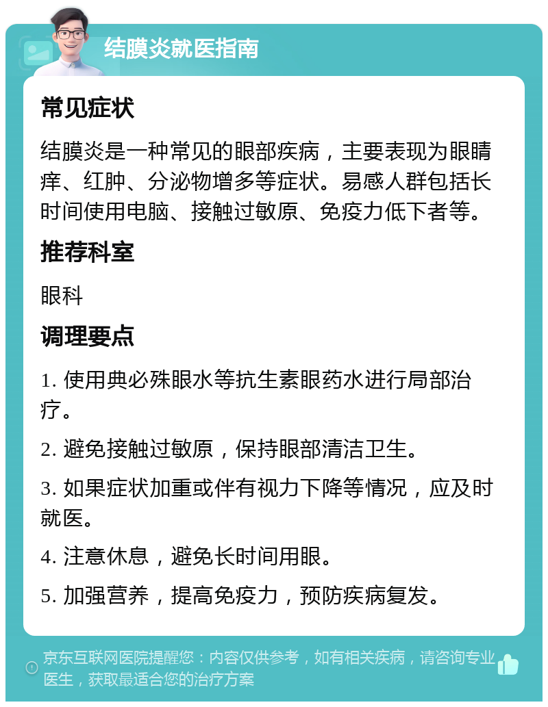 结膜炎就医指南 常见症状 结膜炎是一种常见的眼部疾病，主要表现为眼睛痒、红肿、分泌物增多等症状。易感人群包括长时间使用电脑、接触过敏原、免疫力低下者等。 推荐科室 眼科 调理要点 1. 使用典必殊眼水等抗生素眼药水进行局部治疗。 2. 避免接触过敏原，保持眼部清洁卫生。 3. 如果症状加重或伴有视力下降等情况，应及时就医。 4. 注意休息，避免长时间用眼。 5. 加强营养，提高免疫力，预防疾病复发。