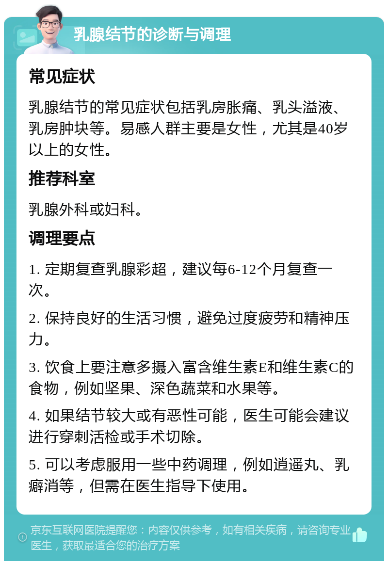 乳腺结节的诊断与调理 常见症状 乳腺结节的常见症状包括乳房胀痛、乳头溢液、乳房肿块等。易感人群主要是女性，尤其是40岁以上的女性。 推荐科室 乳腺外科或妇科。 调理要点 1. 定期复查乳腺彩超，建议每6-12个月复查一次。 2. 保持良好的生活习惯，避免过度疲劳和精神压力。 3. 饮食上要注意多摄入富含维生素E和维生素C的食物，例如坚果、深色蔬菜和水果等。 4. 如果结节较大或有恶性可能，医生可能会建议进行穿刺活检或手术切除。 5. 可以考虑服用一些中药调理，例如逍遥丸、乳癖消等，但需在医生指导下使用。