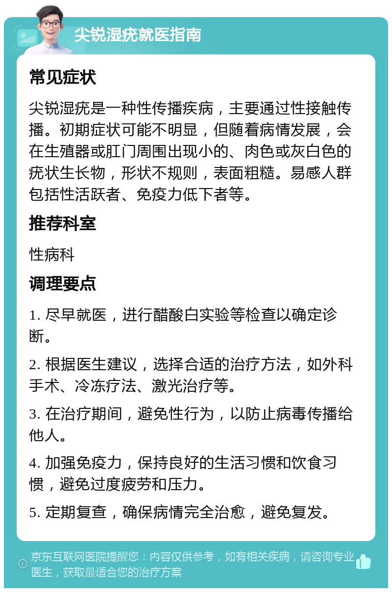 尖锐湿疣就医指南 常见症状 尖锐湿疣是一种性传播疾病，主要通过性接触传播。初期症状可能不明显，但随着病情发展，会在生殖器或肛门周围出现小的、肉色或灰白色的疣状生长物，形状不规则，表面粗糙。易感人群包括性活跃者、免疫力低下者等。 推荐科室 性病科 调理要点 1. 尽早就医，进行醋酸白实验等检查以确定诊断。 2. 根据医生建议，选择合适的治疗方法，如外科手术、冷冻疗法、激光治疗等。 3. 在治疗期间，避免性行为，以防止病毒传播给他人。 4. 加强免疫力，保持良好的生活习惯和饮食习惯，避免过度疲劳和压力。 5. 定期复查，确保病情完全治愈，避免复发。