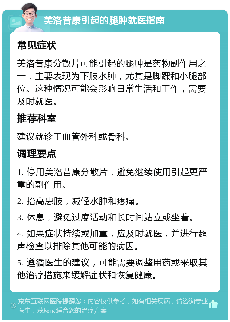 美洛昔康引起的腿肿就医指南 常见症状 美洛昔康分散片可能引起的腿肿是药物副作用之一，主要表现为下肢水肿，尤其是脚踝和小腿部位。这种情况可能会影响日常生活和工作，需要及时就医。 推荐科室 建议就诊于血管外科或骨科。 调理要点 1. 停用美洛昔康分散片，避免继续使用引起更严重的副作用。 2. 抬高患肢，减轻水肿和疼痛。 3. 休息，避免过度活动和长时间站立或坐着。 4. 如果症状持续或加重，应及时就医，并进行超声检查以排除其他可能的病因。 5. 遵循医生的建议，可能需要调整用药或采取其他治疗措施来缓解症状和恢复健康。