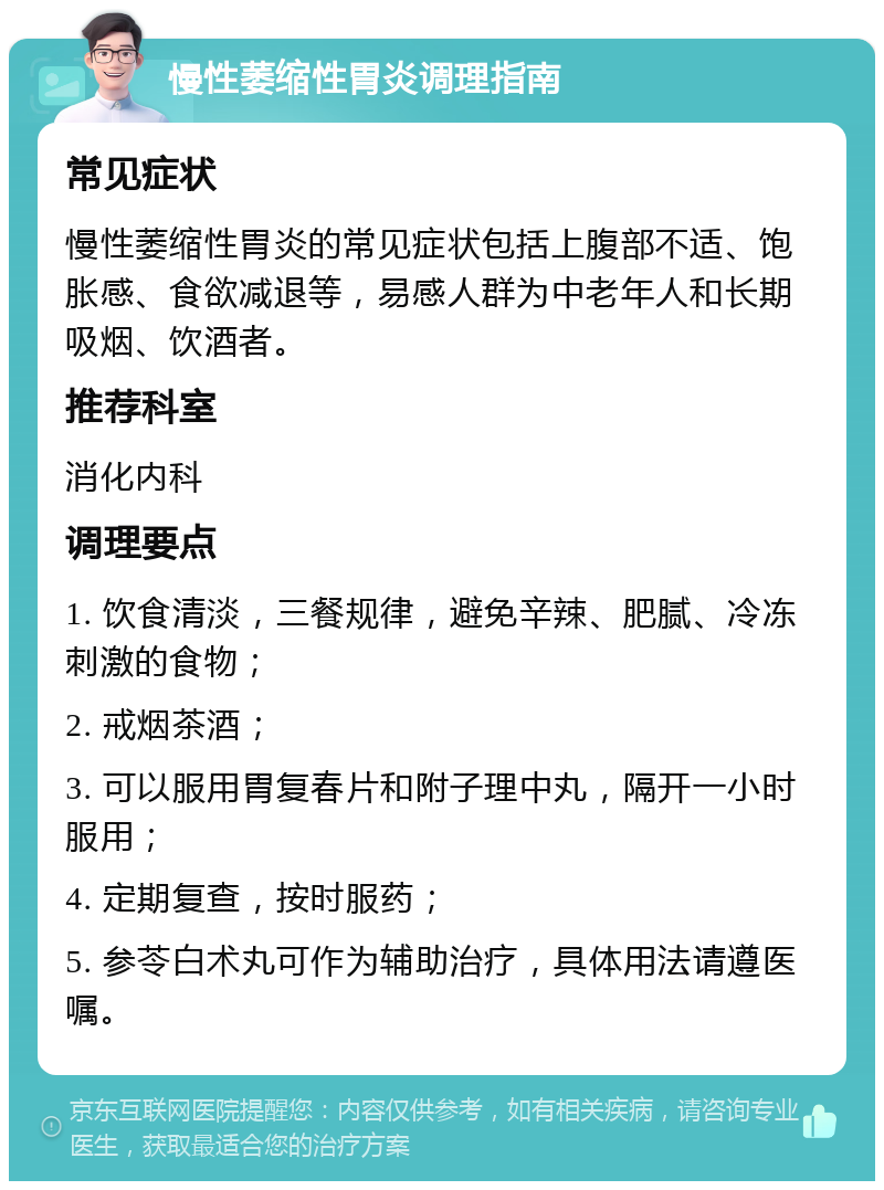 慢性萎缩性胃炎调理指南 常见症状 慢性萎缩性胃炎的常见症状包括上腹部不适、饱胀感、食欲减退等，易感人群为中老年人和长期吸烟、饮酒者。 推荐科室 消化内科 调理要点 1. 饮食清淡，三餐规律，避免辛辣、肥腻、冷冻刺激的食物； 2. 戒烟茶酒； 3. 可以服用胃复春片和附子理中丸，隔开一小时服用； 4. 定期复查，按时服药； 5. 参苓白术丸可作为辅助治疗，具体用法请遵医嘱。