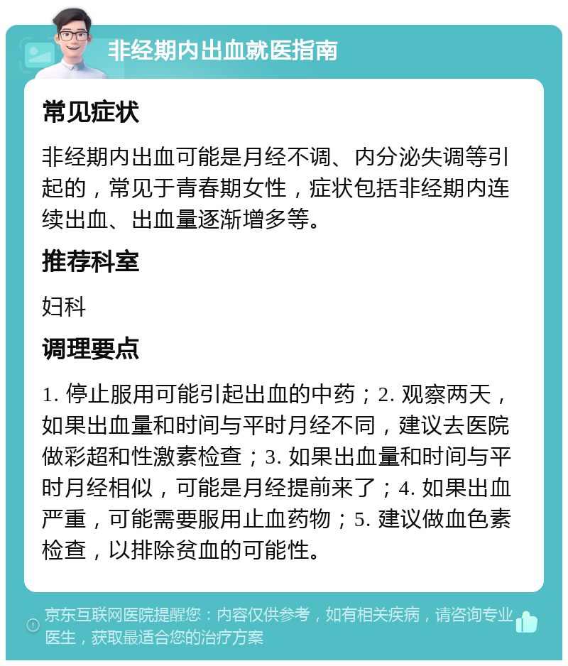 非经期内出血就医指南 常见症状 非经期内出血可能是月经不调、内分泌失调等引起的，常见于青春期女性，症状包括非经期内连续出血、出血量逐渐增多等。 推荐科室 妇科 调理要点 1. 停止服用可能引起出血的中药；2. 观察两天，如果出血量和时间与平时月经不同，建议去医院做彩超和性激素检查；3. 如果出血量和时间与平时月经相似，可能是月经提前来了；4. 如果出血严重，可能需要服用止血药物；5. 建议做血色素检查，以排除贫血的可能性。