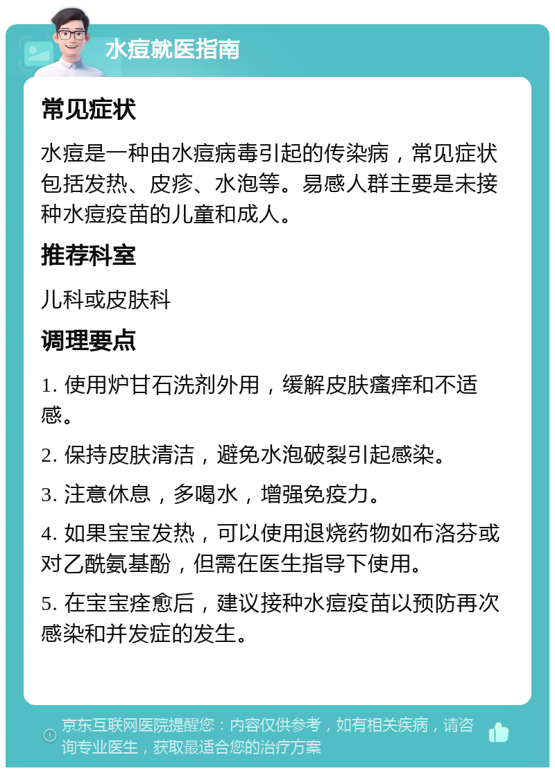 水痘就医指南 常见症状 水痘是一种由水痘病毒引起的传染病，常见症状包括发热、皮疹、水泡等。易感人群主要是未接种水痘疫苗的儿童和成人。 推荐科室 儿科或皮肤科 调理要点 1. 使用炉甘石洗剂外用，缓解皮肤瘙痒和不适感。 2. 保持皮肤清洁，避免水泡破裂引起感染。 3. 注意休息，多喝水，增强免疫力。 4. 如果宝宝发热，可以使用退烧药物如布洛芬或对乙酰氨基酚，但需在医生指导下使用。 5. 在宝宝痊愈后，建议接种水痘疫苗以预防再次感染和并发症的发生。