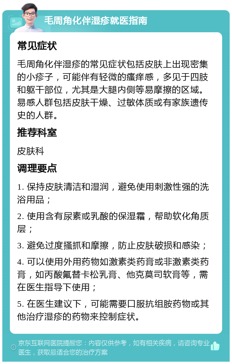 毛周角化伴湿疹就医指南 常见症状 毛周角化伴湿疹的常见症状包括皮肤上出现密集的小疹子，可能伴有轻微的瘙痒感，多见于四肢和躯干部位，尤其是大腿内侧等易摩擦的区域。易感人群包括皮肤干燥、过敏体质或有家族遗传史的人群。 推荐科室 皮肤科 调理要点 1. 保持皮肤清洁和湿润，避免使用刺激性强的洗浴用品； 2. 使用含有尿素或乳酸的保湿霜，帮助软化角质层； 3. 避免过度搔抓和摩擦，防止皮肤破损和感染； 4. 可以使用外用药物如激素类药膏或非激素类药膏，如丙酸氟替卡松乳膏、他克莫司软膏等，需在医生指导下使用； 5. 在医生建议下，可能需要口服抗组胺药物或其他治疗湿疹的药物来控制症状。