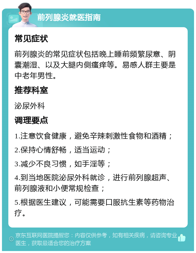 前列腺炎就医指南 常见症状 前列腺炎的常见症状包括晚上睡前频繁尿意、阴囊潮湿、以及大腿内侧瘙痒等。易感人群主要是中老年男性。 推荐科室 泌尿外科 调理要点 1.注意饮食健康，避免辛辣刺激性食物和酒精； 2.保持心情舒畅，适当运动； 3.减少不良习惯，如手淫等； 4.到当地医院泌尿外科就诊，进行前列腺超声、前列腺液和小便常规检查； 5.根据医生建议，可能需要口服抗生素等药物治疗。